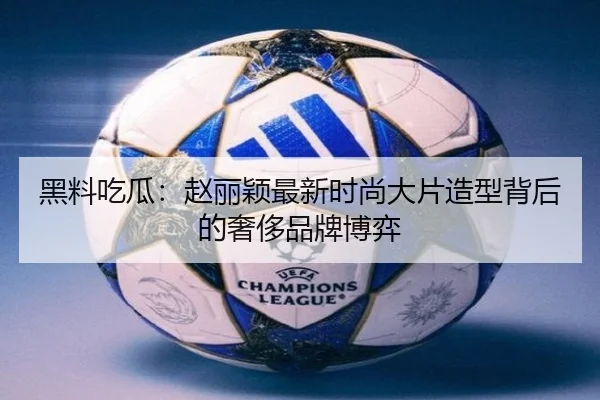 黑料吃瓜：赵丽颖最新时尚大片造型背后的奢侈品牌博弈